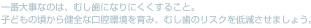 一番大事なのは、むし歯になりりにくくすること。子どもの頃から健全な口腔環境を育み、むし歯のリスクを低減させましょう。