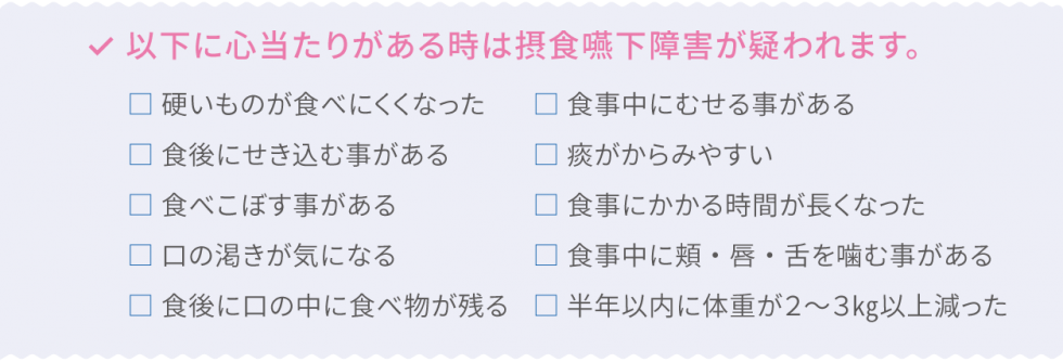 以下に心当たりがある時は接触嚥下障害が疑われます。・硬いものが食べにくくなった・食後にせき込む事がある・食べこぼす事がある・口の渇きが気になる・食後に口の中に食べ物が残る・食事中にむせる事がある・痰がからみやすい・食事にかかる時間が長くなった・食事中に頬・唇・舌を噛む事がある・半年以内に体重が2〜3kg以上減った