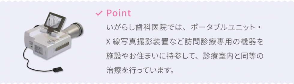 Point いがらし歯科医院では、ポータブルユニット・X線写真撮影装置など訪問診療専用の機器を施設やお住まいに持参して、診療室内と同等の治療を行っています。