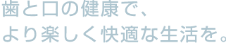 歯と口の健康で、より楽しく快適な人生を。