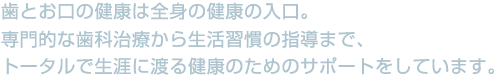 歯とお口の健康は全身の健康の入口。専門的な歯科治療から生活習慣の指導まで。トータルで生涯に渡る健康のためのサポートをしています。