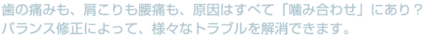 歯の痛みも、肩こりも腰痛も原因はすべて「噛み合わせ」にあり?バランス修正によって、様々なトラブルを解消できます。